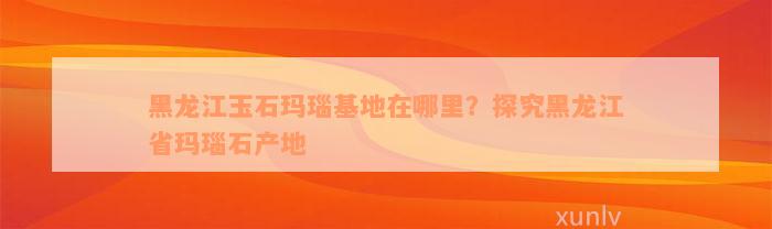 黑龙江玉石玛瑙基地在哪里？探究黑龙江省玛瑙石产地