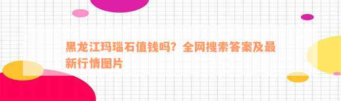 黑龙江玛瑙石值钱吗？全网搜索答案及最新行情图片