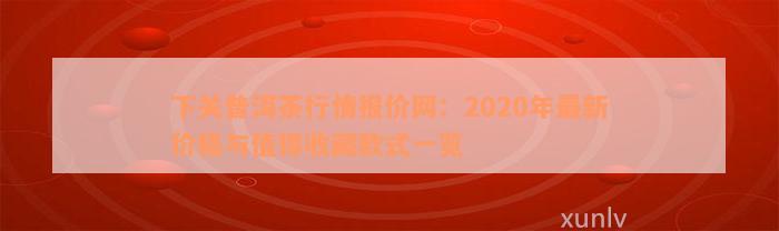 下关普洱茶行情报价网：2020年最新价格与值得收藏款式一览