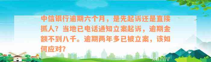 中信银行逾期六个月，是先起诉还是直接抓人？当地已电话通知立案起诉，逾期金额不到八千。逾期两年多已被立案，该如何应对？