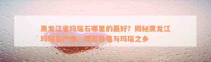 黑龙江省玛瑙石哪里的最好？揭秘黑龙江玛瑙石产地、原石价值与玛瑙之乡