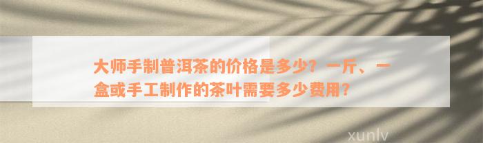 大师手制普洱茶的价格是多少？一斤、一盒或手工制作的茶叶需要多少费用？