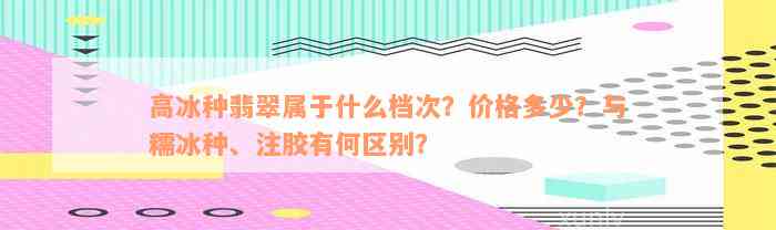 高冰种翡翠属于什么档次？价格多少？与糯冰种、注胶有何区别？