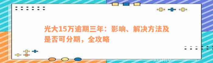 光大15万逾期三年：影响、解决方法及是否可分期，全攻略