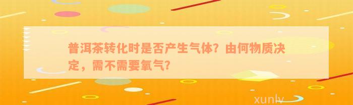 普洱茶转化时是否产生气体？由何物质决定，需不需要氧气？