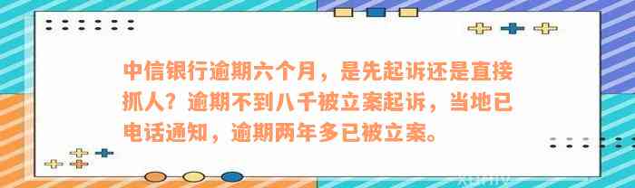 中信银行逾期六个月，是先起诉还是直接抓人？逾期不到八千被立案起诉，当地已电话通知，逾期两年多已被立案。