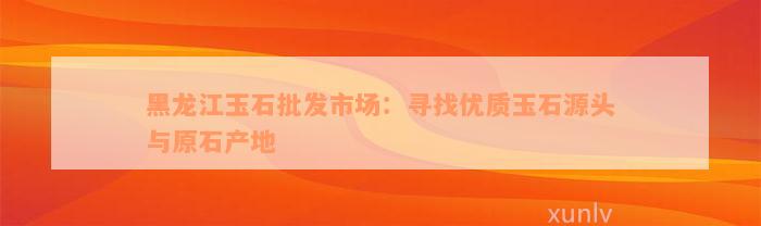 黑龙江玉石批发市场：寻找优质玉石源头与原石产地