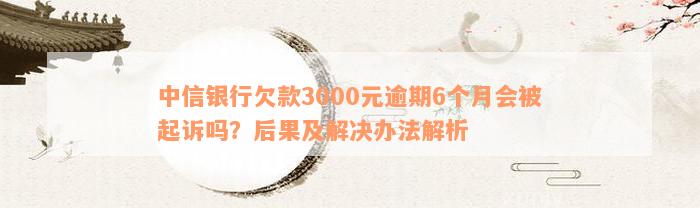 中信银行欠款3000元逾期6个月会被起诉吗？后果及解决办法解析