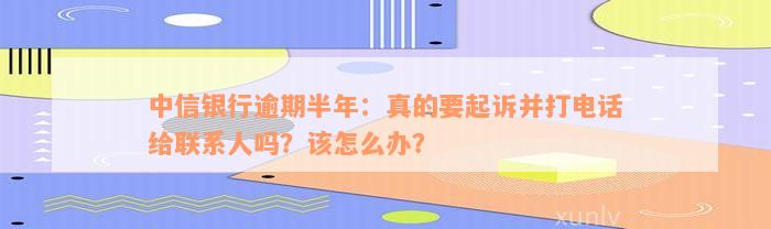 中信银行逾期半年：真的要起诉并打电话给联系人吗？该怎么办？