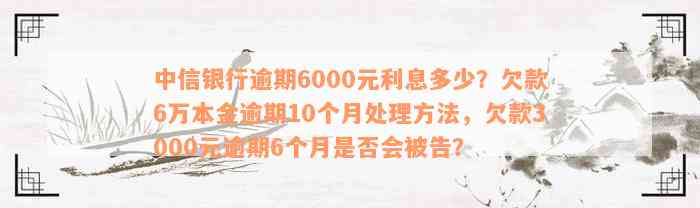 中信银行逾期6000元利息多少？欠款6万本金逾期10个月处理方法，欠款3000元逾期6个月是否会被告？