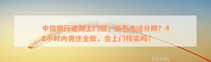 中信银行逾期上门后，能否电话分期？48小时内需还全款，会上门核实吗？