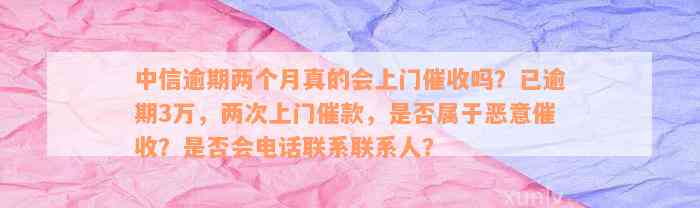 中信逾期两个月真的会上门催收吗？已逾期3万，两次上门催款，是否属于恶意催收？是否会电话联系联系人？