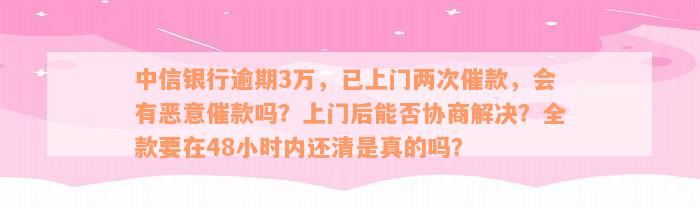 中信银行逾期3万，已上门两次催款，会有恶意催款吗？上门后能否协商解决？全款要在48小时内还清是真的吗？