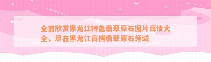 全面欣赏黑龙江特色翡翠原石图片高清大全，尽在黑龙江高档翡翠原石领域