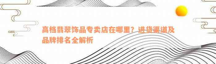 高档翡翠饰品专卖店在哪里？进货渠道及品牌排名全解析