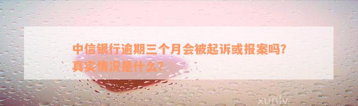 中信银行逾期三个月会被起诉或报案吗？真实情况是什么？