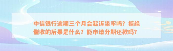 中信银行逾期三个月会起诉坐牢吗？拒绝催收的后果是什么？能申请分期还款吗？