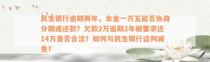 民生银行逾期两年，本金一万五能否协商分期或还款？欠款2万逾期2年被要求还14万是否合法？如何与民生银行谈判减免？