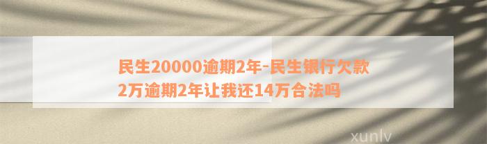 民生20000逾期2年-民生银行欠款2万逾期2年让我还14万合法吗