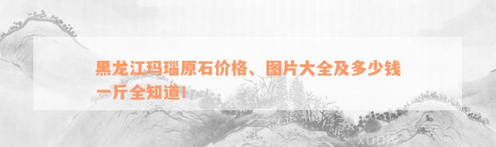 黑龙江玛瑙原石价格、图片大全及多少钱一斤全知道！