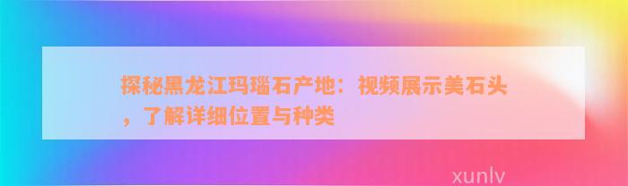 探秘黑龙江玛瑙石产地：视频展示美石头，了解详细位置与种类