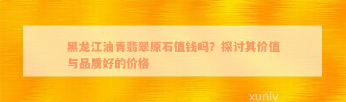 黑龙江油青翡翠原石值钱吗？探讨其价值与品质好的价格