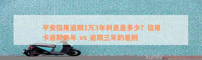 平安信用逾期1万3年利息是多少？信用卡逾期两年 vs 逾期三年的差别