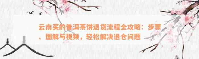 云南买的普洱茶饼退货流程全攻略：步骤、图解与视频，轻松解决退仓问题