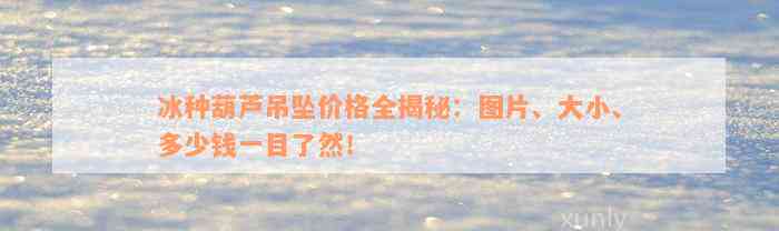 冰种葫芦吊坠价格全揭秘：图片、大小、多少钱一目了然！