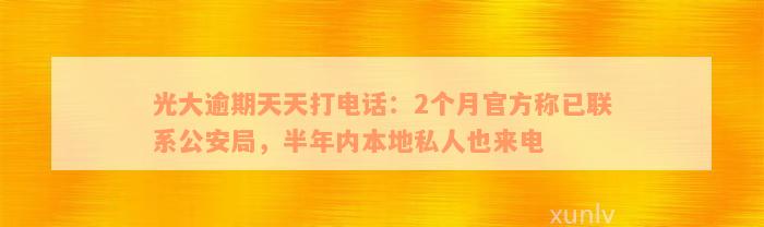 光大逾期天天打电话：2个月官方称已联系公安局，半年内本地私人也来电