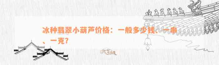 冰种翡翠小葫芦价格：一般多少钱、一串、一克？