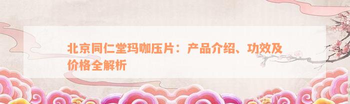 北京同仁堂玛咖压片：产品介绍、功效及价格全解析