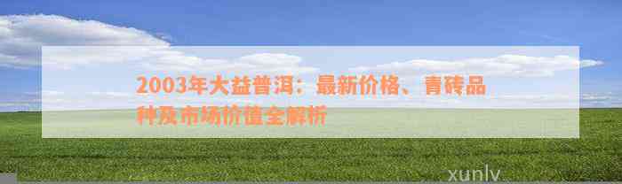 2003年大益普洱：最新价格、青砖品种及市场价值全解析