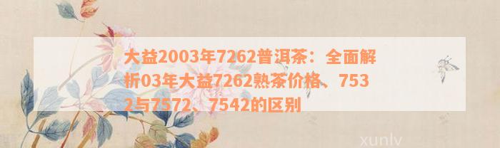 大益2003年7262普洱茶：全面解析03年大益7262熟茶价格、7532与7572、7542的区别