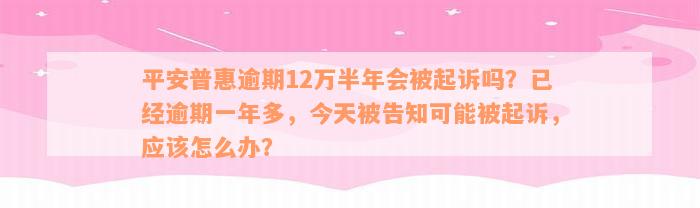 平安普惠逾期12万半年会被起诉吗？已经逾期一年多，今天被告知可能被起诉，应该怎么办？