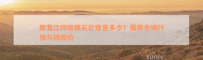 黑龙江玛瑙原石价格是多少？最新市场行情与回收价