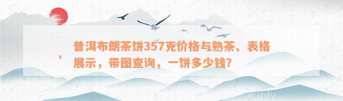 普洱布朗茶饼357克价格与熟茶、表格展示，带图查询，一饼多少钱？