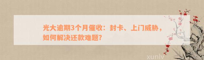 光大逾期3个月催收：封卡、上门威胁，如何解决还款难题？