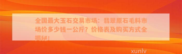 全国最大玉石交易市场：翡翠原石毛料市场价多少钱一公斤？价格表及购买方式全揭秘！