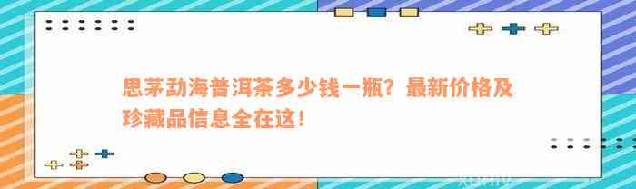 思茅勐海普洱茶多少钱一瓶？最新价格及珍藏品信息全在这！