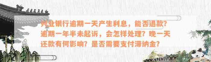 兴业银行逾期一天产生利息，能否退款？逾期一年半未起诉，会怎样处理？晚一天还款有何影响？是否需要支付滞纳金？