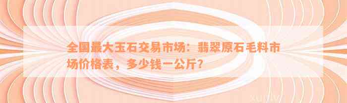 全国最大玉石交易市场：翡翠原石毛料市场价格表，多少钱一公斤？