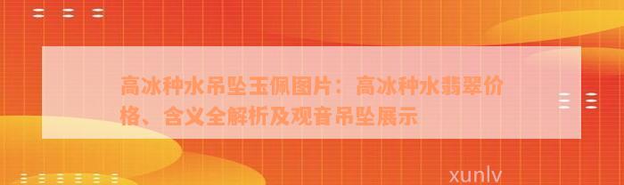 高冰种水吊坠玉佩图片：高冰种水翡翠价格、含义全解析及观音吊坠展示