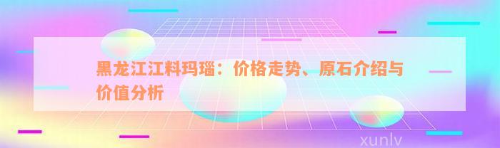 黑龙江江料玛瑙：价格走势、原石介绍与价值分析