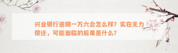 兴业银行逾期一万六会怎么样？实在无力偿还，可能面临的后果是什么？