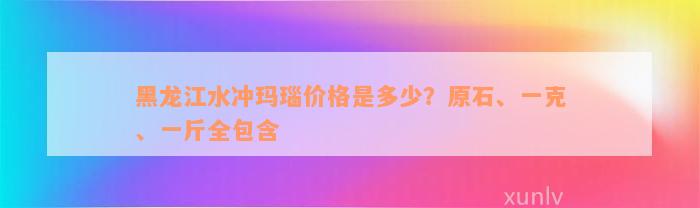 黑龙江水冲玛瑙价格是多少？原石、一克、一斤全包含