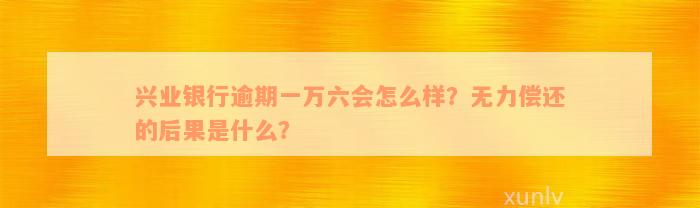 兴业银行逾期一万六会怎么样？无力偿还的后果是什么？