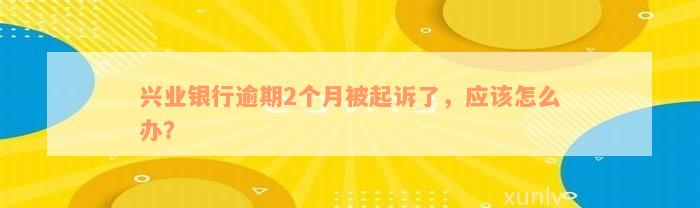 兴业银行逾期2个月被起诉了，应该怎么办？