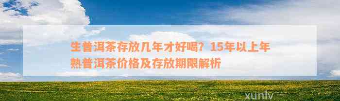 生普洱茶存放几年才好喝？15年以上年熟普洱茶价格及存放期限解析