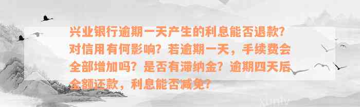 兴业银行逾期一天产生的利息能否退款？对信用有何影响？若逾期一天，手续费会全部增加吗？是否有滞纳金？逾期四天后全额还款，利息能否减免？